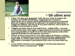  Gli ultimi anni
   Il libro "Un altro giro di giostra" tratta del suo modo di reagire alla
    malattia, un tumore all'intestino, viaggiando per il mondo e
    osservando con lo stesso spirito giornalistico di sempre le tecniche
    della più moderna medicina occidentale e le medicine alternative; il
    viaggio più difficile, alla ricerca di una pace interiore, che lo portò ad
    accettare serenamente la morte.
 « Viaggiare era sempre stato per me un modo di vivere – si legge nel libro – e ora avevo
    preso la malattia come un altro viaggio: un viaggio involontario, non previsto, per il quale non
    avevo carte geografiche, per il quale non mi ero in alcun modo preparato, ma che di tutti i
    viaggi fatti fino ad allora era il più impegnativo, il più intenso. »
 Terzani si ritirò a trascorrere i suoi ultimi giorni ad Orsigna, il rifugio
  di una vita, sull'Appennino tosco-emiliano (Pistoia), spegnendosi il 28
  luglio 2004. La ricerca della verità si spostò dai fatti all'interiorità,
  portandolo a concepire il giornalismo solo come una fase della sua
  vita.
 Le sue ultime memorie sono registrate in un'intervista televisiva
  intitolata "Anam, il senzanome" DVD
 