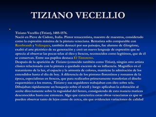 TIZIANO VECELLIO



    Tiziano Vecellio (Titian), 1485-1576.
    Nació en Pieve de Cádore, Italia. Pintor renacentista, maestro de maestros, considerado
    como la expresión máxima de la pintura veneciana. Retratista sólo comparable con
    Rembrandt y Velázquez, también destacó por sus paisajes, fue alumno de Giorgione,
    exaltó el arte pictórico de su generación y creó un nuevo lenguaje de expresión que se
    aprecia al observar las pocas telas al óleo y frescos, reconocidos como legítimos, que de él
    se conservan. Entre sus pupilos destaca El Tintoretto.
    Después de la aparición de Tiziano (conocido también como Titian), ningún otro artista
    clásico relacionado con la pintura a quedado excento de su influencia. Magnífico en el
    tratamiento de la luz, el espacio y la armonía de colores, mantiene la admiración de los
    entendidos hasta el día de hoy. A diferencia de los pintores florentinos y romanos de la
    época, especialistas en frescos, que para realizarlos primeramente transferían el diseño
    esquemático a los muros, Tiziano y sus seguidores trabajaban con óleo sobre tela.
    Dibujaban rápidamente un bosquejo sobre el textil y luego aplicaban la coloración al
    aceite directamente sobre la rugosidad del lienzo, consiguiendo de esta manera matices
    desconocidos hasta ese entonces. Algo que caracteriza estas obras venecianas es que se
    pueden observar tanto de lejos como de cerca, sin que evidencien variaciones de calidad
 