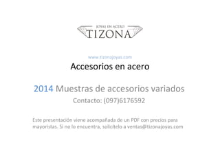 www.tizonajoyas.com

Accesorios en acero
2014 Muestras de accesorios variados
Contacto: (097)6176592
Este presentación viene acompañada de un PDF con precios para
mayoristas. Si no lo encuentra, solicítelo a ventas@tizonajoyas.com

 