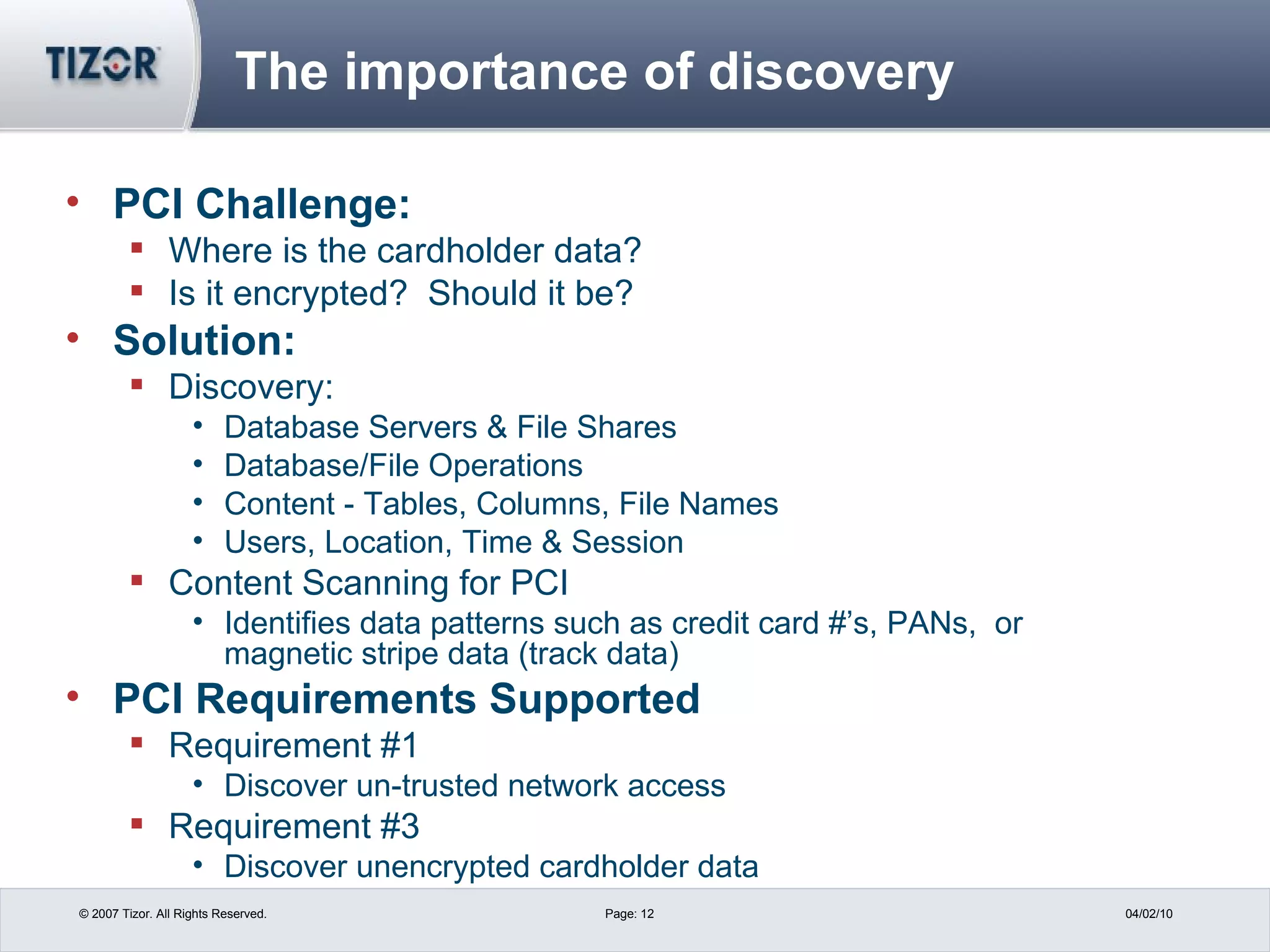 The importance of discovery PCI Challenge:  Where is the cardholder data? Is it encrypted?  Should it be? Solution:  Discovery: Database Servers & File Shares  Database/File Operations Content - Tables, Columns, File Names Users, Location, Time & Session Content Scanning for PCI Identifies data patterns such as credit card #’s, PANs,  or magnetic stripe data (track data) PCI Requirements Supported Requirement #1  Discover un-trusted network access Requirement #3  Discover unencrypted cardholder data 