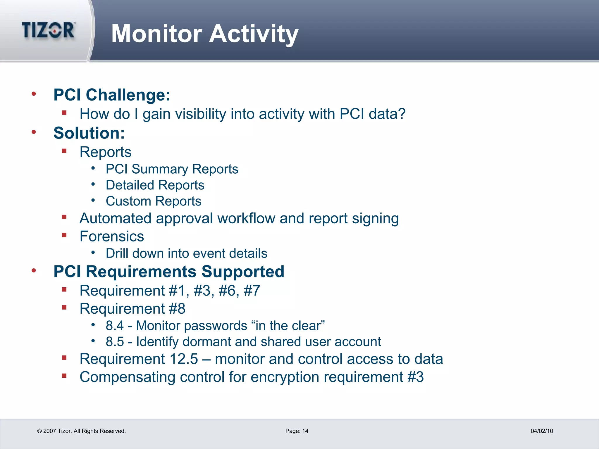 Monitor Activity PCI Challenge: How do I gain visibility into activity with PCI data? Solution: Reports PCI Summary Reports Detailed Reports Custom Reports Automated approval workflow and report signing Forensics  Drill down into event details PCI Requirements Supported Requirement #1, #3, #6, #7 Requirement #8  8.4 - Monitor passwords “in the clear” 8.5 - Identify dormant and shared user account Requirement 12.5 – monitor and control access to data Compensating control for encryption requirement #3 