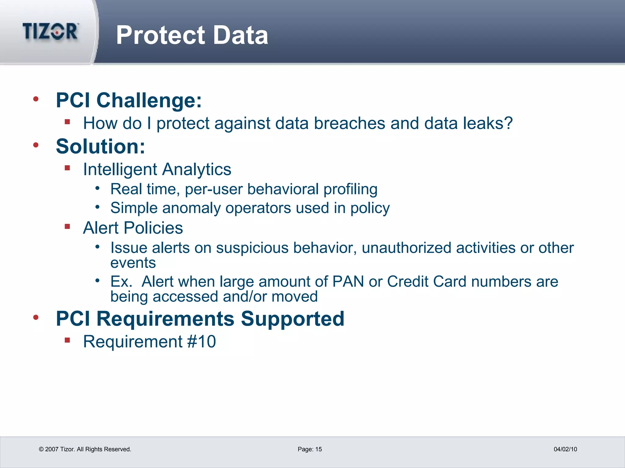 Protect Data PCI Challenge: How do I protect against data breaches and data leaks? Solution: Intelligent Analytics Real time, per-user behavioral profiling Simple anomaly operators used in policy Alert Policies Issue alerts on suspicious behavior, unauthorized activities or other events Ex.  Alert when large amount of PAN or Credit Card numbers are being accessed and/or moved PCI Requirements Supported Requirement #10  