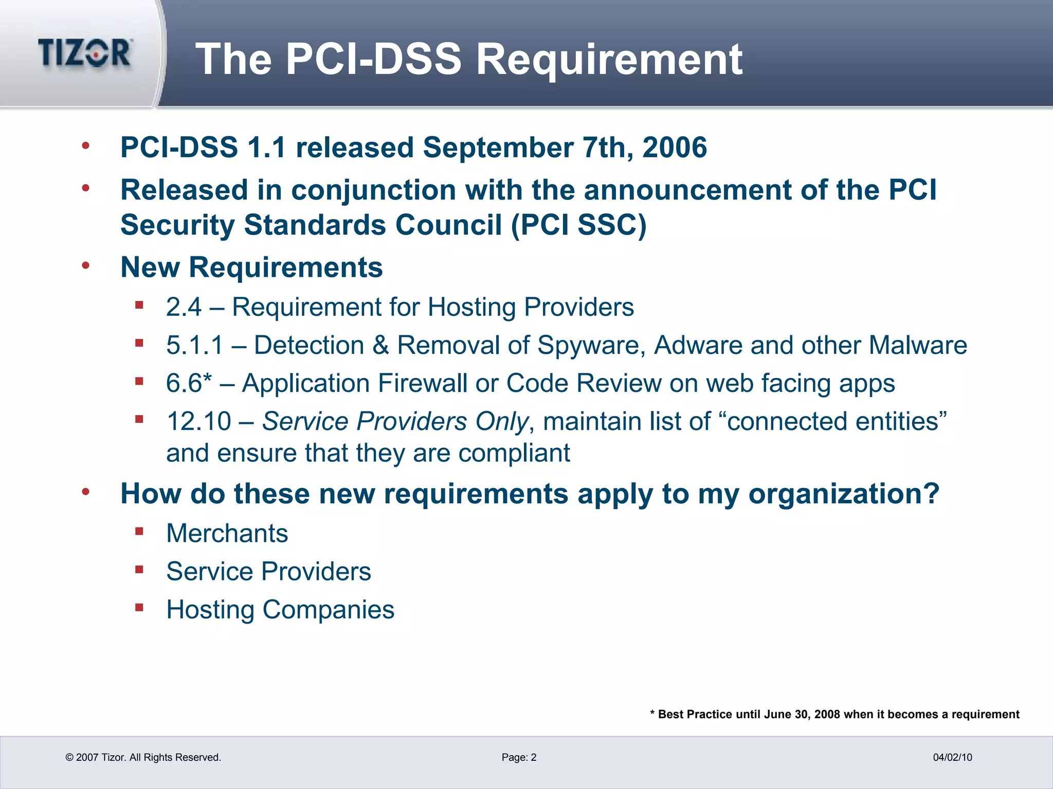 The PCI-DSS Requirement PCI-DSS 1.1 released September 7th, 2006 Released in conjunction with the announcement of the PCI Security Standards Council (PCI SSC) New Requirements 2.4 – Requirement for Hosting Providers 5.1.1 – Detection & Removal of Spyware, Adware and other Malware 6.6* – Application Firewall or Code Review on web facing apps 12.10 –  Service Providers Only , maintain list of “connected entities” and ensure that they are compliant How do these new requirements apply to my organization? Merchants Service Providers Hosting Companies * Best Practice until June 30, 2008 when it becomes a requirement 