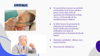 ● Se caracteriza con por un período
asintomático por lo que pueden
pasar varios años entre la
aparición de la limitación al ﬂujo
aéreo y el desarrollo de las
manifestaciones clínicas.
● Se debe buscar la presencia de
síntomas que puedan pasar
inadvertidos para el paciente,
atribuidos a la edad, al
sedentarismo o al mismo hecho de
fumar.
● Sintomas cardinales: disnea, tos y
expectoración.
● Presencia de sibilancias.
SINTOMAS.
 