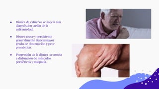 ● Disnea de esfuerzo se asocia con
diagnóstico tardío de la
enfermedad.
● Disnea grave y persistente
generalmente tienen mayor
grado de obstrucción y peor
pronóstico.
● Progresión de la disnea se asocia
a disfunción de músculos
periféricos y miopatía.
 