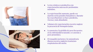 ● La tos crónica es productiva con
expectoración mucosa de predominio
matutino.
● La expectoración aumenta, puede ser
marrón en los grandes fumadores y durante
las exacerbaciones se hace purulenta,
viscosa y más abundante.
● Volumen de expectoración excesivo sugiere
la presencia de bronquiectasias.
● La anorexia y la pérdida de peso frecuentes
en la enfermedad avanzada y se asocian a
peor pronóstico.
● El ronquido nocturno y la somnolencia
diurna excesiva sugieren trastornos
respiratorios del sueño.
 