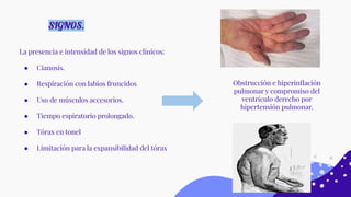 La presencia e intensidad de los signos clínicos:
● Cianosis.
● Respiración con labios fruncidos
● Uso de músculos accesorios.
● Tiempo espiratorio prolongado.
● Tórax en tonel
● Limitación para la expansibilidad del tórax
SIGNOS.
Obstrucción e hiperinﬂación
pulmonar y compromiso del
ventrículo derecho por
hipertensión pulmonar.
 