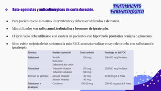 ❖ Beta-agonistas y anticolinérgicos de corta duración.
TRATAMIENTO
FARMACOLÓGICO
● Para pacientes con síntomas intermitentes y deben ser utilizados a demanda.
● Más utilizados son salbutamol, terbutalina y bromuro de ipratropio.
● El ipratropio debe utilizarse con cautela en pacientes con hipertroﬁa prostática benigna o glaucoma.
● Si no existe mejoría de los síntomas la guía NICE aconseja realizar ensayo de prueba con salbutamol e
ipratropio.
 