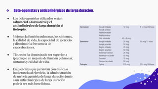 ● Los beta-agonistas utilizados serían
salmeterol o formoterol y el
anticolinérgico de larga duración el
tiotropio.
● Mejoran la función pulmonar, los síntomas,
la calidad de vida, la capacidad de ejercicio
y disminuir la frecuencia de
exacerbaciones.
● Tiotropio ha demostrado ser superior a
ipratropio en mejoría de función pulmonar,
síntomas y calidad de vida.
● En pacientes que persistan con disnea o
intolerancia al ejercicio, la administración
de un beta agonista de larga duración junto
a un anticolinérgico de larga duración
podría ser más beneﬁciosa.
❖ Beta-agonistas y anticolinérgicos de larga duración.
 