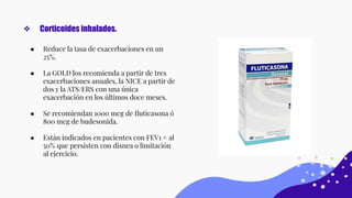 ● Reduce la tasa de exacerbaciones en un
25%.
● La GOLD los recomienda a partir de tres
exacerbaciones anuales, la NICE a partir de
dos y la ATS/ERS con una única
exacerbación en los últimos doce meses.
● Se recomiendan 1000 mcg de ﬂuticasona ó
800 mcg de budesonida.
● Están indicados en pacientes con FEV1 < al
50% que persisten con disnea o limitación
al ejercicio.
❖ Corticoides inhalados.
 