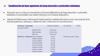 ● Pacientes que ya están en tratamiento con broncodilatadores de larga duración y corticoides
inhalados es aconsejable usar ambos fármacos en el mismo dispositivo.
● Salmeterol/ﬂuticasona y formoterol/ budesonida la combinación parece tener una mejoría de la
función pulmonar, síntomas, calidad de vida y reducción de exacerbaciones.
❖ Combinación de beta-agonistas de larga duración y corticoides inhalados
 