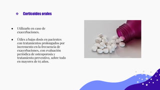 ● Utilizarlo en caso de
exacerbaciones.
● Útiles a bajas dosis en pacientes
con tratamientos prolongados por
incremento en la frecuencia de
exacerbaciones, con evaluación
periódica de osteoporosis y
tratamiento preventivo, sobre todo
en mayores de 65 años.
❖ Corticoides orales
 