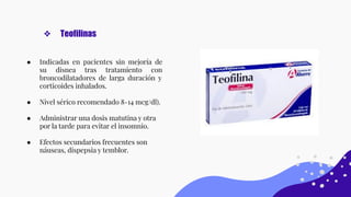 ● Indicadas en pacientes sin mejoría de
su disnea tras tratamiento con
broncodilatadores de larga duración y
corticoides inhalados.
● Nivel sérico recomendado 8-14 mcg/dl).
● Administrar una dosis matutina y otra
por la tarde para evitar el insomnio.
● Efectos secundarios frecuentes son
náuseas, dispepsia y temblor.
❖ Teofilinas
 