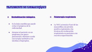 TRATAMIENTO NO FARMACOLÓGICO
● Es la única medida que puede
evitar el progreso de la
enfermedad.
● Integrar al paciente en un
programa con apoyo
psicosocial y ofertarse ayuda
con terapia sustitutiva con
nicotina o bupropion.
❖ Deshabituación tabáquica.
● La NICE aconseja el uso de las
mascarillas con presión
positiva espiratoria y las
técnicas de reeducación
respiratoria en pacientes con
excesiva expectoración.
❖ Fisioterapia respiratoria
 