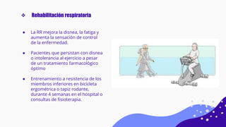 ● La RR mejora la disnea, la fatiga y
aumenta la sensación de control
de la enfermedad.
● Pacientes que persistan con disnea
o intolerancia al ejercicio a pesar
de un tratamiento farmacológico
óptimo
● Entrenamiento a resistencia de los
miembros inferiores en bicicleta
ergométrica o tapiz rodante,
durante 4 semanas en el hospital o
consultas de ﬁsioterapia.
❖ Rehabilitación respiratoria
 