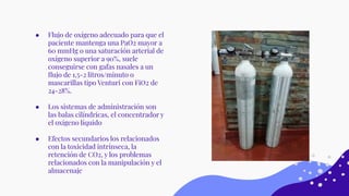 ● Flujo de oxígeno adecuado para que el
paciente mantenga una PaO2 mayor a
60 mmHg o una saturación arterial de
oxígeno superior a 90%, suele
conseguirse con gafas nasales a un
ﬂujo de 1,5-2 litros/minuto o
mascarillas tipo Venturi con FiO2 de
24-28%.
● Los sistemas de administración son
las balas cilíndricas, el concentrador y
el oxígeno líquido
● Efectos secundarios los relacionados
con la toxicidad intrínseca, la
retención de CO2, y los problemas
relacionados con la manipulación y el
almacenaje
 