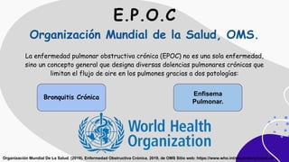 E.P.O.C
Organización Mundial de la Salud, OMS.
La enfermedad pulmonar obstructiva crónica (EPOC) no es una sola enfermedad,
sino un concepto general que designa diversas dolencias pulmonares crónicas que
limitan el flujo de aire en los pulmones gracias a dos patologías:
Bronquitis Crónica
Enfisema
Pulmonar.
Organización Mundial De La Salud. (2019). Enfermedad Obstructiva Crónica. 2019, de OMS Sitio web: https://www.who.int/respiratory/copd/es/
 