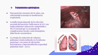 ● Para pacientes menores de 60 años, con
enfermedad avanzada en insuﬁciencia
respiratoria.
● La bullectomía depende de la selección
acertada del paciente: bulla mayor al 50% con
tejido pulmonar subyacente comprimido y
DLCO normal que se acompañe de
complicaciones locales como hemoptisis,
dolor local o neumotórax.
● La cirugía de reducción de volumen
pulmonar estaría indicada en el enﬁsema
panacinar, con zonas de afectación
heterogéneas e hiperinsuﬂación (capacidad
pulmonar total > 150%).
❖ Tratamientos quirúrgicos
 
