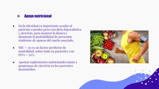 ● En la obesidad es importante ayudar al
paciente a perder peso con dieta hipocalórica
y ejercicio, para mejorar la disnea y
disminuir la probabilidad de presentar
síndrome de apneas del sueño asociado.
● IMC < 20 es un factor predictor de
mortalidad, sobre todo en pacientes con
FEV1 < 50%,
● Aportar suplementos nutricionales junto a
programas de ejercicio en los pacientes
desnutridos.
❖ Apoyo nutricional
 