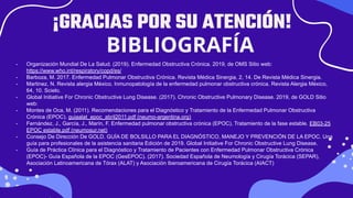 Credits: This presentation template was created by
Slidesgo, including icons by Flaticon, and infographics
& images by Freepik and illustrations by Stories
¡GRACIAS POR SU ATENCIÓN!
BIBLIOGRAFÍA
- Organización Mundial De La Salud. (2019). Enfermedad Obstructiva Crónica. 2019, de OMS Sitio web:
https://www.who.int/respiratory/copd/es/
- Barboza, M. 2017. Enfermedad Pulmonar Obstructiva Crónica. Revista Médica Sinergia, 2, 14. De Revista Médica Sinergia.
- Martinez, N. Revista alergia México. Inmunopatología de la enfermedad pulmonar obstructiva crónica. Revista Alergia México,
64, 10. Scielo.
- Global Initiative For Chronic Obstructive Lung Disease. (2017). Chronic Obstructive Pulmonary Disease. 2019, de GOLD Sitio
web: https://goldcopd.org/wp-content/uploads/2016/04/wms-spanish-Pocket-Guide-GOLD-2017.pdf
- Montes de Oca, M. (2011). Recomendaciones para el Diagnóstico y Tratamiento de la Enfermedad Pulmonar Obstructiva
Crónica (EPOC). guiaalat_epoc_abril2011.pdf (neumo-argentina.org)
- Fernández, J., García, J., Marín, F. Enfermedad pulmonar obstructiva crónica (EPOC). Tratamiento de la fase estable. EB03-25
EPOC estable.pdf (neumosur.net)
- Consejo De Dirección De GOLD. GUÍA DE BOLSILLO PARA EL DIAGNÓSTICO, MANEJO Y PREVENCIÓN DE LA EPOC. Una
guía para profesionales de la asistencia sanitaria Edición de 2019. Global Initiative For Chronic Obstructive Lung Disease.
- Guía de Práctica Clínica para el Diagnóstico y Tratamiento de Pacientes con Enfermedad Pulmonar Obstructiva Crónica
(EPOC)- Guía Española de la EPOC (GesEPOC). (2017). Sociedad Española de Neumología y Cirugía Torácica (SEPAR),
Asociación Latinoamericana de Tórax (ALAT) y Asociación Iberoamericana de Cirugía Torácica (AIACT)
 