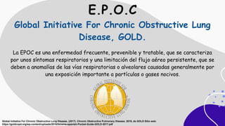 E.P.O.C
Global Initiative For Chronic Obstructive Lung
Disease, GOLD.
La EPOC es una enfermedad frecuente, prevenible y tratable, que se caracteriza
por unos síntomas respiratorios y una limitación del flujo aéreo persistente, que se
deben a anomalías de las vías respiratorias o alveolares causadas generalmente por
una exposición importante a partículas o gases nocivos.
Global Initiative For Chronic Obstructive Lung Disease. (2017). Chronic Obstructive Pulmonary Disease. 2019, de GOLD Sitio web:
https://goldcopd.org/wp-content/uploads/2016/04/wms-spanish-Pocket-Guide-GOLD-2017.pdf
 
