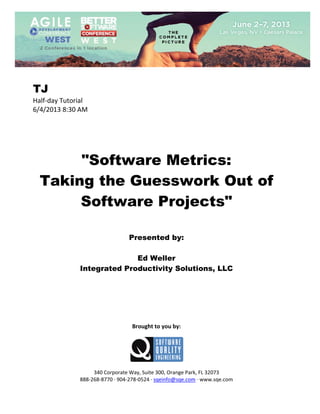  
 

TJ
Half‐day Tutorial 
6/4/2013 8:30 AM 
 
 
 
 
 

"Software Metrics:
Taking the Guesswork Out of
Software Projects"
 
 
 

Presented by:
Ed Weller
Integrated Productivity Solutions, LLC
 
 
 
 
 
 
 

Brought to you by: 
 

 
 
340 Corporate Way, Suite 300, Orange Park, FL 32073 
888‐268‐8770 ∙ 904‐278‐0524 ∙ sqeinfo@sqe.com ∙ www.sqe.com

 