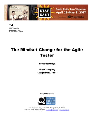 TJ
AM Tutorial
4/30/13 8:30AM

The Mindset Change for the Agile
Tester
Presented by:
Janet Gregory
DragonFire, Inc.

Brought to you by:

340 Corporate Way, Suite 300, Orange Park, FL 32073
888-268-8770 ∙ 904-278-0524 ∙ sqeinfo@sqe.com ∙ www.sqe.com

 