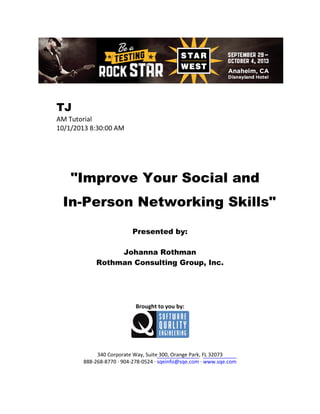 TJ
AM Tutorial
10/1/2013 8:30:00 AM

"Improve Your Social and
In-Person Networking Skills"
Presented by:
Johanna Rothman
Rothman Consulting Group, Inc.

Brought to you by:

340 Corporate Way, Suite 300, Orange Park, FL 32073
888-268-8770 ∙ 904-278-0524 ∙ sqeinfo@sqe.com ∙ www.sqe.com

 