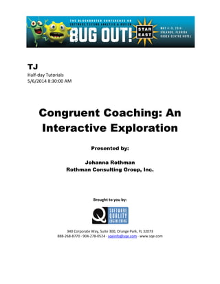 TJ
Half-day Tutorials
5/6/2014 8:30:00 AM
Congruent Coaching: An
Interactive Exploration
Presented by:
Johanna Rothman
Rothman Consulting Group, Inc.
Brought to you by:
340 Corporate Way, Suite 300, Orange Park, FL 32073
888-268-8770 ∙ 904-278-0524 ∙ sqeinfo@sqe.com ∙ www.sqe.com
 