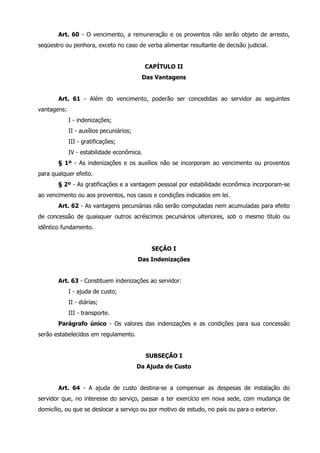 Art. 60 - O vencimento, a remuneração e os proventos não serão objeto de arresto, 
seqüestro ou penhora, exceto no caso de verba alimentar resultante de decisão judicial. 
CAPÍTULO II 
Das Vantagens 
Art. 61 - Além do vencimento, poderão ser concedidas ao servidor as seguintes 
vantagens: 
I - indenizações; 
II - auxílios pecuniários; 
III - gratificações; 
IV - estabilidade econômica. 
§ 1º - As indenizações e os auxílios não se incorporam ao vencimento ou proventos 
para qualquer efeito. 
§ 2º - As gratificações e a vantagem pessoal por estabilidade econômica incorporam-se 
ao vencimento ou aos proventos, nos casos e condições indicados em lei. 
Art. 62 - As vantagens pecuniárias não serão computadas nem acumuladas para efeito 
de concessão de quaisquer outros acréscimos pecuniários ulteriores, sob o mesmo título ou 
idêntico fundamento. 
SEÇÃO I 
Das Indenizações 
Art. 63 - Constituem indenizações ao servidor: 
I - ajuda de custo; 
II - diárias; 
III - transporte. 
Parágrafo único - Os valores das indenizações e as condições para sua concessão 
serão estabelecidos em regulamento. 
SUBSEÇÃO I 
Da Ajuda de Custo 
Art. 64 - A ajuda de custo destina-se a compensar as despesas de instalação do 
servidor que, no interesse do serviço, passar a ter exercício em nova sede, com mudança de 
domicílio, ou que se deslocar a serviço ou por motivo de estudo, no país ou para o exterior. 
 