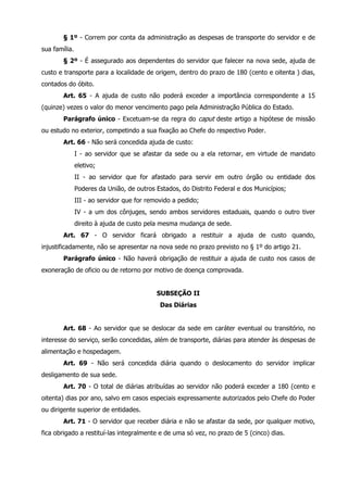 § 1º - Correm por conta da administração as despesas de transporte do servidor e de 
sua família. 
§ 2º - É assegurado aos dependentes do servidor que falecer na nova sede, ajuda de 
custo e transporte para a localidade de origem, dentro do prazo de 180 (cento e oitenta ) dias, 
contados do óbito. 
Art. 65 - A ajuda de custo não poderá exceder a importância correspondente a 15 
(quinze) vezes o valor do menor vencimento pago pela Administração Pública do Estado. 
Parágrafo único - Excetuam-se da regra do caput deste artigo a hipótese de missão 
ou estudo no exterior, competindo a sua fixação ao Chefe do respectivo Poder. 
Art. 66 - Não será concedida ajuda de custo: 
I - ao servidor que se afastar da sede ou a ela retornar, em virtude de mandato 
eletivo; 
II - ao servidor que for afastado para servir em outro órgão ou entidade dos 
Poderes da União, de outros Estados, do Distrito Federal e dos Municípios; 
III - ao servidor que for removido a pedido; 
IV - a um dos cônjuges, sendo ambos servidores estaduais, quando o outro tiver 
direito à ajuda de custo pela mesma mudança de sede. 
Art. 67 - O servidor ficará obrigado a restituir a ajuda de custo quando, 
injustificadamente, não se apresentar na nova sede no prazo previsto no § 1º do artigo 21. 
Parágrafo único - Não haverá obrigação de restituir a ajuda de custo nos casos de 
exoneração de oficio ou de retorno por motivo de doença comprovada. 
SUBSEÇÃO II 
Das Diárias 
Art. 68 - Ao servidor que se deslocar da sede em caráter eventual ou transitório, no 
interesse do serviço, serão concedidas, além de transporte, diárias para atender às despesas de 
alimentação e hospedagem. 
Art. 69 - Não será concedida diária quando o deslocamento do servidor implicar 
desligamento de sua sede. 
Art. 70 - O total de diárias atribuídas ao servidor não poderá exceder a 180 (cento e 
oitenta) dias por ano, salvo em casos especiais expressamente autorizados pelo Chefe do Poder 
ou dirigente superior de entidades. 
Art. 71 - O servidor que receber diária e não se afastar da sede, por qualquer motivo, 
fica obrigado a restituí-las integralmente e de uma só vez, no prazo de 5 (cinco) dias. 
 