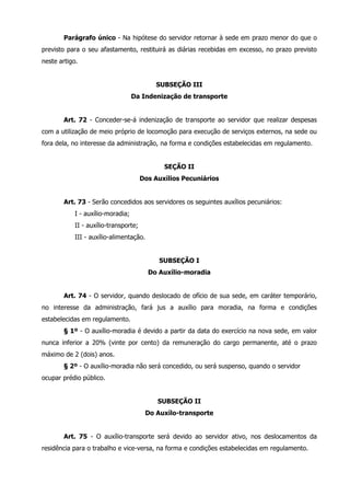 Parágrafo único - Na hipótese do servidor retornar à sede em prazo menor do que o 
previsto para o seu afastamento, restituirá as diárias recebidas em excesso, no prazo previsto 
neste artigo. 
SUBSEÇÃO III 
Da Indenização de transporte 
Art. 72 - Conceder-se-á indenização de transporte ao servidor que realizar despesas 
com a utilização de meio próprio de locomoção para execução de serviços externos, na sede ou 
fora dela, no interesse da administração, na forma e condições estabelecidas em regulamento. 
SEÇÃO II 
Dos Auxílios Pecuniários 
Art. 73 - Serão concedidos aos servidores os seguintes auxílios pecuniários: 
I - auxílio-moradia; 
II - auxílio-transporte; 
III - auxílio-alimentação. 
SUBSEÇÃO I 
Do Auxílio-moradia 
Art. 74 - O servidor, quando deslocado de ofício de sua sede, em caráter temporário, 
no interesse da administração, fará jus a auxílio para moradia, na forma e condições 
estabelecidas em regulamento. 
§ 1º - O auxílio-moradia é devido a partir da data do exercício na nova sede, em valor 
nunca inferior a 20% (vinte por cento) da remuneração do cargo permanente, até o prazo 
máximo de 2 (dois) anos. 
§ 2º - O auxílio-moradia não será concedido, ou será suspenso, quando o servidor 
ocupar prédio público. 
SUBSEÇÃO II 
Do Auxílo-transporte 
Art. 75 - O auxílio-transporte será devido ao servidor ativo, nos deslocamentos da 
residência para o trabalho e vice-versa, na forma e condições estabelecidas em regulamento. 
 