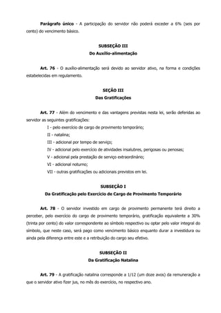 Parágrafo único - A participação do servidor não poderá exceder a 6% (seis por 
cento) do vencimento básico. 
SUBSEÇÃO III 
Do Auxílio-alimentação 
Art. 76 - O auxílio-alimentação será devido ao servidor ativo, na forma e condições 
estabelecidas em regulamento. 
SEÇÃO III 
Das Gratificações 
Art. 77 - Além do vencimento e das vantagens previstas nesta lei, serão deferidas ao 
servidor as seguintes gratificações: 
I - pelo exercício de cargo de provimento temporário; 
II - natalina; 
III - adicional por tempo de serviço; 
IV - adicional pelo exercício de atividades insalubres, perigosas ou penosas; 
V - adicional pela prestação de serviço extraordinário; 
VI - adicional noturno; 
VII - outras gratificações ou adicionais previstos em lei. 
SUBSEÇÃO I 
Da Gratificação pelo Exercício de Cargo de Provimento Temporário 
Art. 78 - O servidor investido em cargo de provimento permanente terá direito a 
perceber, pelo exercício do cargo de provimento temporário, gratificação equivalente a 30% 
(trinta por cento) do valor correspondente ao símbolo respectivo ou optar pelo valor integral do 
símbolo, que neste caso, será pago como vencimento básico enquanto durar a investidura ou 
ainda pela diferença entre este e a retribuição do cargo seu efetivo. 
SUBSEÇÃO II 
Da Gratificação Natalina 
Art. 79 - A gratificação natalina corresponde a 1/12 (um doze avos) da remuneração a 
que o servidor ativo fizer jus, no mês do exercício, no respectivo ano. 
 