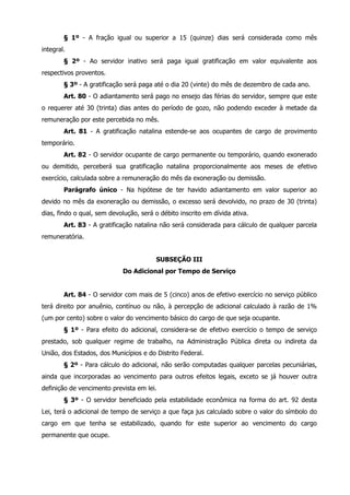 § 1º - A fração igual ou superior a 15 (quinze) dias será considerada como mês 
integral. 
§ 2º - Ao servidor inativo será paga igual gratificação em valor equivalente aos 
respectivos proventos. 
§ 3º - A gratificação será paga até o dia 20 (vinte) do mês de dezembro de cada ano. 
Art. 80 - O adiantamento será pago no ensejo das férias do servidor, sempre que este 
o requerer até 30 (trinta) dias antes do período de gozo, não podendo exceder à metade da 
remuneração por este percebida no mês. 
Art. 81 - A gratificação natalina estende-se aos ocupantes de cargo de provimento 
temporário. 
Art. 82 - O servidor ocupante de cargo permanente ou temporário, quando exonerado 
ou demitido, perceberá sua gratificação natalina proporcionalmente aos meses de efetivo 
exercício, calculada sobre a remuneração do mês da exoneração ou demissão. 
Parágrafo único - Na hipótese de ter havido adiantamento em valor superior ao 
devido no mês da exoneração ou demissão, o excesso será devolvido, no prazo de 30 (trinta) 
dias, findo o qual, sem devolução, será o débito inscrito em dívida ativa. 
Art. 83 - A gratificação natalina não será considerada para cálculo de qualquer parcela 
remuneratória. 
SUBSEÇÃO III 
Do Adicional por Tempo de Serviço 
Art. 84 - O servidor com mais de 5 (cinco) anos de efetivo exercício no serviço público 
terá direito por anuênio, contínuo ou não, à percepção de adicional calculado à razão de 1% 
(um por cento) sobre o valor do vencimento básico do cargo de que seja ocupante. 
§ 1º - Para efeito do adicional, considera-se de efetivo exercício o tempo de serviço 
prestado, sob qualquer regime de trabalho, na Administração Pública direta ou indireta da 
União, dos Estados, dos Municípios e do Distrito Federal. 
§ 2º - Para cálculo do adicional, não serão computadas qualquer parcelas pecuniárias, 
ainda que incorporadas ao vencimento para outros efeitos legais, exceto se já houver outra 
definição de vencimento prevista em lei. 
§ 3º - O servidor beneficiado pela estabilidade econômica na forma do art. 92 desta 
Lei, terá o adicional de tempo de serviço a que faça jus calculado sobre o valor do símbolo do 
cargo em que tenha se estabilizado, quando for este superior ao vencimento do cargo 
permanente que ocupe. 
 