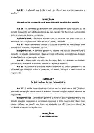 Art. 85 - o adicional será devido a partir do mês em que o servidor completar o 
anuênio. 
SUBSEÇÃO IV 
Dos Adicionais de Insalubridade, Periculosidade ou Atividades Penosas 
Art. 86 - Os servidores que trabalham com habitualidade em locais insalubres ou em 
contato permanente com substâncias tóxicas ou com risco de vida, fazem jus a um adicional 
sobre o vencimento do cargo permanente. 
Parágrafo único - Os direitos aos adicionais de que trata este artigo cessa com a 
eliminação das condições ou dos riscos que deram causa a concessão. 
Art. 87 - Haverá permanente controle da atividade do servidor em operações ou locais 
considerados insalubres, perigosos ou penosos. 
Parágrafo único - A servidora gestante ou lactante será afastada, enquanto durar a 
gestação e a lactação, das operações e locais previstos neste artigo, exercendo suas atividades 
em local salubre e em serviço não perigoso. 
Art. 88 - Na concessão dos adicionais de insalubridade, periculosidade ou atividades 
penosas serão observadas as situações previstas em legislação específica. 
Art. 89 - O adicional de atividades penosas será devido ao servidor pelo exercício em 
localidade cujas condições de vida o justifiquem, nos termos, condições e limites fixados em 
regulamento. 
SUBSEÇÃO V 
Do Adicional por Serviço Extraordinário 
Art. 90 - O serviço extraordinário será remunerado com acréscimo de 50% (cinqüenta 
por cento) em relação à hora normal de trabalho, salvo em situações especiais definidas em 
regulamento. 
Parágrafo único - Somente será permitida a realização de serviço extraordinário para 
atender situações excepcionais e temporárias, respeitado o limite máximo de 2 (duas) horas 
diárias, podendo ser elevado este limite nas atividades que não comportem interrupção, 
consoante se dispuser em regulamento. 
SUBSEÇÃO VI 
De Adicional Noturno 
 