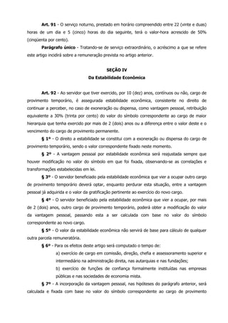 Art. 91 - O serviço noturno, prestado em horário compreendido entre 22 (vinte e duas) 
horas de um dia e 5 (cinco) horas do dia seguinte, terá o valor-hora acrescido de 50% 
(cinqüenta por cento). 
Parágrafo único - Tratando-se de serviço extraordinário, o acréscimo a que se refere 
este artigo incidirá sobre a remuneração prevista no artigo anterior. 
SEÇÃO IV 
Da Estabilidade Econômica 
Art. 92 - Ao servidor que tiver exercido, por 10 (dez) anos, contínuos ou não, cargo de 
provimento temporário, é assegurada estabilidade econômica, consistente no direito de 
continuar a perceber, no caso de exoneração ou dispensa, como vantagem pessoal, retribuição 
equivalente a 30% (trinta por cento) do valor do símbolo correspondente ao cargo de maior 
hierarquia que tenha exercido por mais de 2 (dois) anos ou a diferença entre o valor deste e o 
vencimento do cargo de provimento permanente. 
§ 1º - O direito a estabilidade se constitui com a exoneração ou dispensa do cargo de 
provimento temporário, sendo o valor correspondente fixado neste momento. 
§ 2º - A vantagem pessoal por estabilidade econômica será reajustada sempre que 
houver modificação no valor do símbolo em que foi fixada, observando-se as correlações e 
transformações estabelecidas em lei. 
§ 3º - O servidor beneficiado pela estabilidade econômica que vier a ocupar outro cargo 
de provimento temporário deverá optar, enquanto perdurar esta situação, entre a vantagem 
pessoal já adquirida e o valor da gratificação pertinente ao exercício do novo cargo. 
§ 4º - O servidor beneficiado pela estabilidade econômica que vier a ocupar, por mais 
de 2 (dois) anos, outro cargo de provimento temporário, poderá obter a modificação do valor 
da vantagem pessoal, passando esta a ser calculada com base no valor do símbolo 
correspondente ao novo cargo. 
§ 5º - O valor da estabilidade econômica não servirá de base para cálculo de qualquer 
outra parcela remuneratória. 
§ 6º - Para os efeitos deste artigo será computado o tempo de: 
a) exercício de cargo em comissão, direção, chefia e assessoramento superior e 
intermediário na administração direta, nas autarquias e nas fundações; 
b) exercício de funções de confiança formalmente instituídas nas empresas 
públicas e nas sociedades de economia mista. 
§ 7º - A incorporação da vantagem pessoal, nas hipóteses do parágrafo anterior, será 
calculada e fixada com base no valor do símbolo correspondente ao cargo de provimento 
 