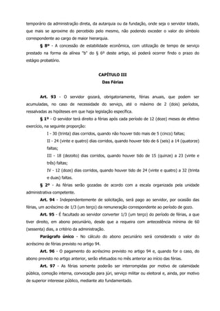 temporário da administração direta, da autarquia ou da fundação, onde seja o servidor lotado, 
que mais se aproxime do percebido pelo mesmo, não podendo exceder o valor do símbolo 
correspondente ao cargo de maior hierarquia. 
§ 8º - A concessão de estabilidade econômica, com utilização de tempo de serviço 
prestado na forma da alínea "b" do § 6º deste artigo, só poderá ocorrer findo o prazo do 
estágio probatório. 
CAPÍTULO III 
Das Férias 
Art. 93 - O servidor gozará, obrigatoriamente, férias anuais, que podem ser 
acumuladas, no caso de necessidade do serviço, até o máximo de 2 (dois) períodos, 
ressalvadas as hipóteses em que haja legislação específica. 
§ 1º - O servidor terá direito a férias após cada período de 12 (doze) meses de efetivo 
exercício, na seguinte proporção: 
I - 30 (trinta) dias corridos, quando não houver tido mais de 5 (cinco) faltas; 
II - 24 (vinte e quatro) dias corridos, quando houver tido de 6 (seis) a 14 (quatorze) 
faltas; 
III - 18 (dezoito) dias corridos, quando houver tido de 15 (quinze) a 23 (vinte e 
três) faltas; 
IV - 12 (doze) dias corridos, quando houver tido de 24 (vinte e quatro) a 32 (trinta 
e duas) faltas. 
§ 2º - As férias serão gozadas de acordo com a escala organizada pela unidade 
administrativa competente. 
Art. 94 - Independentemente de solicitação, será pago ao servidor, por ocasião das 
férias, um acréscimo de 1/3 (um terço) da remuneração correspondente ao período de gozo. 
Art. 95 - É facultado ao servidor converter 1/3 (um terço) do período de férias, a que 
tiver direito, em abono pecuniário, desde que a requeira com antecedência mínima de 60 
(sessenta) dias, a critério da administração. 
Parágrafo único - No cálculo do abono pecuniário será considerado o valor do 
acréscimo de férias previsto no artigo 94. 
Art. 96 - O pagamento do acréscimo previsto no artigo 94 e, quando for o caso, do 
abono previsto no artigo anterior, serão efetuados no mês anterior ao início das férias. 
Art. 97 - As férias somente poderão ser interrompidas por motivo de calamidade 
pública, comoção interna, convocação para júri, serviço militar ou eleitoral e, ainda, por motivo 
de superior interesse público, mediante ato fundamentado. 
 