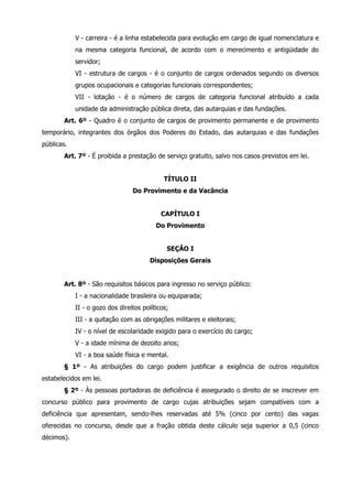 V - carreira - é a linha estabelecida para evolução em cargo de igual nomenclatura e 
na mesma categoria funcional, de acordo com o merecimento e antigüidade do 
servidor; 
VI - estrutura de cargos - é o conjunto de cargos ordenados segundo os diversos 
grupos ocupacionais e categorias funcionais correspondentes; 
VII - lotação - é o número de cargos de categoria funcional atribuído a cada 
unidade da administração pública direta, das autarquias e das fundações. 
Art. 6º - Quadro é o conjunto de cargos de provimento permanente e de provimento 
temporário, integrantes dos órgãos dos Poderes do Estado, das autarquias e das fundações 
públicas. 
Art. 7º - É proibida a prestação de serviço gratuito, salvo nos casos previstos em lei. 
TÍTULO II 
Do Provimento e da Vacância 
CAPÍTULO I 
Do Provimento 
SEÇÃO I 
Disposições Gerais 
Art. 8º - São requisitos básicos para ingresso no serviço público: 
I - a nacionalidade brasileira ou equiparada; 
II - o gozo dos direitos políticos; 
III - a quitação com as obrigações militares e eleitorais; 
IV - o nível de escolaridade exigido para o exercício do cargo; 
V - a idade mínima de dezoito anos; 
VI - a boa saúde física e mental. 
§ 1º - As atribuições do cargo podem justificar a exigência de outros requisitos 
estabelecidos em lei. 
§ 2º - Às pessoas portadoras de deficiência é assegurado o direito de se inscrever em 
concurso público para provimento de cargo cujas atribuições sejam compatíveis com a 
deficiência que apresentam, sendo-lhes reservadas até 5% (cinco por cento) das vagas 
oferecidas no concurso, desde que a fração obtida deste cálculo seja superior a 0,5 (cinco 
décimos). 
 