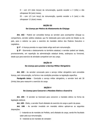 II - com 2/3 (dois terços) da remuneração, quando exceder a 3 (três) e não 
ultrapassar 06 (seis) meses; 
III - com 1/3 (um terço) da remuneração, quando exceder a 6 (seis) e não 
ultrapassar 12 (doze) meses. 
SEÇÃO III 
Da Licença por Motivo de Afastamento do Cônjuge 
Art. 102 - Poderá ser concedida licença ao servidor para acompanhar cônjuge ou 
companheiro, servidor público estadual, que for deslocado para outro ponto do Estado ou do 
país, para o exterior ou para o exercício de mandato eletivo dos Poderes Executivo e 
Legislativo. 
§ 1º - A licença prevista no caput deste artigo será sem remuneração. 
§ 2º - Ocorrendo o deslocamento no território estadual, o servidor poderá ser lotado, 
provisoriamente, em repartição da administração estadual direta, autárquica ou funcional, 
desde que para exercício de atividade compatível com seu cargo. 
SEÇÃO IV 
Da Licença para prestar o Serviço Militar Obrigatório 
Art. 103 - Ao servidor convocado para o serviço militar obrigatório será concedida 
licença, sem remuneração, na forma e nas condições previstas na legislação especifica. 
Parágrafo único - Concluído o serviço militar obrigatório, o servidor terá até 30 
(trinta) dias para reassumir o exercício do cargo. 
SEÇÃO V 
Da Licença para Concorrer a Mandato Eletivo e Exercê-lo 
Art. 104 - O servidor se licenciará para concorrer a mandato eletivo na forma da 
legislação eleitoral. 
Art. 105 - Eleito, o servidor ficará afastado do exercício do cargo a partir da posse. 
Art. 106 - Ao servidor investido em mandato eletivo aplicam-se as seguintes 
disposições: 
I - tratando-se de mandato de Prefeito, será afastado do cargo, sendo-lhe facultado 
optar pela sua remuneração; 
II - tratando-se de mandato de vereador: 
 