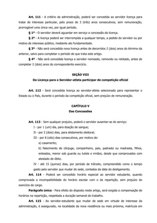 Art. 111 - A critério da administração, poderá ser concedida ao servidor licença para 
tratar de interesse particular, pelo prazo de 3 (três) anos consecutivos, sem remuneração, 
prorrogável uma única vez, por igual período. 
§ 1º - O servidor deverá aguardar em serviço a concessão da licença. 
§ 2º - A licença poderá ser interrompida a qualquer tempo, a pedido do servidor ou por 
motivo de interesse público, mediante ato fundamentado. 
§ 3º - Não será concedida nova licença antes de decorridos 2 (dois) anos do término da 
anterior, salvo para completar o período de que trata este artigo. 
§ 4º - Não será concedida licença a servidor nomeado, removido ou relotado, antes de 
completar 2 (dois) anos do correspondente exercício. 
SEÇÃO VIII 
Da Licença para o Servidor-atleta participar de competição oficial 
Art. 112 - Será concedida licença ao servidor-atleta selecionado para representar o 
Estado ou o País, durante o período da competição oficial, sem prejuízo de remuneração. 
CAPÍTULO V 
Das Concessões 
Art. 113 - Sem qualquer prejuízo, poderá o servidor ausentar-se do serviço: 
I - por 1 (um) dia, para doação de sangue; 
II - por 2 (dois) dias, para alistamento eleitoral; 
III - por 8 (oito) dias consecutivos, por motivo de: 
a) casamento; 
b) falecimento de cônjuge, companheiro, pais, padrasto ou madrasta, filhos, 
enteados, menor sob guarda ou tutela e irmãos, desde que comprovados com 
atestado de óbito. 
IV - até 15 (quinze) dias, por período de trânsito, compreendido como o tempo 
gasto pelo servidor que mudar de sede, contados da data do desligamento. 
Art. 114 - Poderá ser concedido horário especial ao servidor estudante, quando 
comprovada a incompatibilidade do horário escolar com o da repartição, sem prejuízo do 
exercício do cargo. 
Parágrafo único - Para efeito do disposto neste artigo, será exigida a compensação de 
horários na repartição, respeitada a duração semanal do trabalho. 
Art. 115 - Ao servidor-estudante que mudar de sede em virtude de interesse da 
administração, é assegurado, na localidade da nova residência ou mais próxima, matrícula em 
 