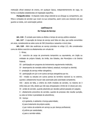 instituição oficial estadual de ensino, em qualquer época, independentemente de vaga, na 
forma e condições estabelecidas em legislação específica. 
Parágrafo único - O disposto neste artigo estende-se ao cônjuge ou companheiro, aos 
filhos e enteados do servidor que vivam na sua companhia, assim como aos menores sob sua 
guarda ou tutela, com autorização judicial. 
CAPÍTULO VI 
Do Tempo de Serviço 
Art. 116 - É contado para todos os efeitos o tempo de serviço público estadual. 
Art. 117 - A apuração do tempo de serviço será feita em dias, que serão convertidos 
em anos, considerando-se estes como de 365 (trezentos e sessenta e cinco) dias. 
Art. 118 - Além das ausências ao serviço previstas no artigo 113, são considerados 
como de efetivo exercício os afastamentos em virtude de: 
I - férias; 
II - exercício de cargo de provimento temporário ou equivalente, em órgão ou 
entidade do próprio Estado, da União, dos Estados, dos Municípios e do Distrito 
Federal; 
III - participação em programa de treinamento regularmente instituído; 
IV - desempenho de mandato eletivo federal, estadual, municipal ou distrital; 
V - prestação do serviço militar obrigatório; 
VI - participação em júri e em outros serviços obrigatórios por lei; 
VII - missão ou estudos em outros pontos do território nacional ou no exterior, 
quando o afastamento houver sido autorizado pela autoridade competente; 
VIII - abono de falta, a critério do chefe imediato do servidor, no máximo de 3 
(três) dias por mês, desde que não seja ultrapassado o limite de 12 (doze) por ano; 
IX - prisão do servidor, quando absolvido por decisão judicial passada em julgado; 
X - afastamento preventivo do servidor, quando do processo não resultar punição, 
ou esta se limitar à penalidade de advertência; 
XI - licença: 
a) à gestante, à adotante e licença-paternidade; 
b) para tratamento da própria saúde; 
c) por motivo de acidente em serviço ou por doença profissional; 
d) prêmio por assiduidade; 
e) para o servidor-atleta. 
 