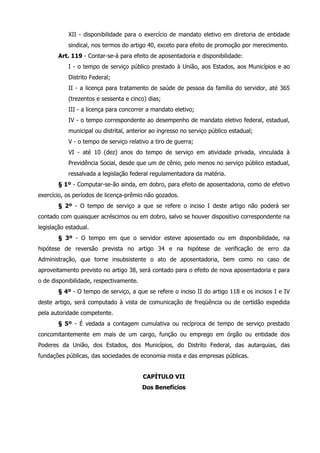 XII - disponibilidade para o exercício de mandato eletivo em diretoria de entidade 
sindical, nos termos do artigo 40, exceto para efeito de promoção por merecimento. 
Art. 119 - Contar-se-á para efeito de aposentadoria e disponibilidade: 
I - o tempo de serviço público prestado à União, aos Estados, aos Municípios e ao 
Distrito Federal; 
II - a licença para tratamento de saúde de pessoa da família do servidor, até 365 
(trezentos e sessenta e cinco) dias; 
III - a licença para concorrer a mandato eletivo; 
IV - o tempo correspondente ao desempenho de mandato eletivo federal, estadual, 
municipal ou distrital, anterior ao ingresso no serviço público estadual; 
V - o tempo de serviço relativo a tiro de guerra; 
VI - até 10 (dez) anos do tempo de serviço em atividade privada, vinculada à 
Previdência Social, desde que um de cênio, pelo menos no serviço público estadual, 
ressalvada a legislação federal regulamentadora da matéria. 
§ 1º - Computar-se-ão ainda, em dobro, para efeito de aposentadoria, como de efetivo 
exercício, os períodos de licença-prêmio não gozados. 
§ 2º - O tempo de serviço a que se refere o inciso I deste artigo não poderá ser 
contado com quaisquer acréscimos ou em dobro, salvo se houver dispositivo correspondente na 
legislação estadual. 
§ 3º - O tempo em que o servidor esteve aposentado ou em disponibilidade, na 
hipótese de reversão prevista no artigo 34 e na hipótese de verificação de erro da 
Administração, que torne insubsistente o ato de aposentadoria, bem como no caso de 
aproveitamento previsto no artigo 38, será contado para o efeito de nova aposentadoria e para 
o de disponibilidade, respectivamente. 
§ 4º - O tempo de serviço, a que se refere o inciso II do artigo 118 e os incisos I e IV 
deste artigo, será computado à vista de comunicação de freqüência ou de certidão expedida 
pela autoridade competente. 
§ 5º - É vedada a contagem cumulativa ou recíproca de tempo de serviço prestado 
concomitantemente em mais de um cargo, função ou emprego em órgão ou entidade dos 
Poderes da União, dos Estados, dos Municípios, do Distrito Federal, das autarquias, das 
fundações públicas, das sociedades de economia mista e das empresas públicas. 
CAPÍTULO VII 
Dos Benefícios 
 