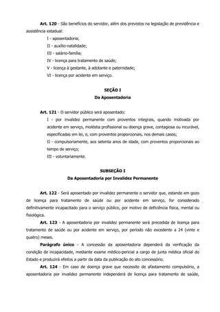 Art. 120 - São benefícios do servidor, além dos previstos na legislação de previdência e 
assistência estadual: 
I - aposentadoria; 
II - auxílio-natalidade; 
III - salário-família; 
IV - licença para tratamento de saúde; 
V - licença à gestante, à adotante e paternidade; 
VI - licença por acidente em serviço. 
SEÇÃO I 
Da Aposentadoria 
Art. 121 - O servidor público será aposentado: 
I - por invalidez permanente com proventos integrais, quando motivada por 
acidente em serviço, moléstia profissional ou doença grave, contagiosa ou incurável, 
especificadas em lei, e, com proventos proporcionais, nos demais casos; 
II - compulsoriamente, aos setenta anos de idade, com proventos proporcionais ao 
tempo de serviço; 
III - voluntariamente. 
SUBSEÇÃO I 
Da Aposentadoria por Invalidez Permanente 
Art. 122 - Será aposentado por invalidez permanente o servidor que, estando em gozo 
de licença para tratamento de saúde ou por acidente em serviço, for considerado 
definitivamente incapacitado para o serviço público, por motivo de deficiência física, mental ou 
fisiológica. 
Art. 123 - A aposentadoria por invalidez permanente será precedida de licença para 
tratamento de saúde ou por acidente em serviço, por período não excedente a 24 (vinte e 
quatro) meses. 
Parágrafo único - A concessão da aposentadoria dependerá da verificação da 
condição de incapacidade, mediante exame médico-pericial a cargo de junta médica oficial do 
Estado e produzirá efeitos a partir da data da publicação do ato concessório. 
Art. 124 - Em caso de doença grave que necessite de afastamento compulsório, a 
aposentadoria por invalidez permanente independerá de licença para tratamento de saúde, 
 