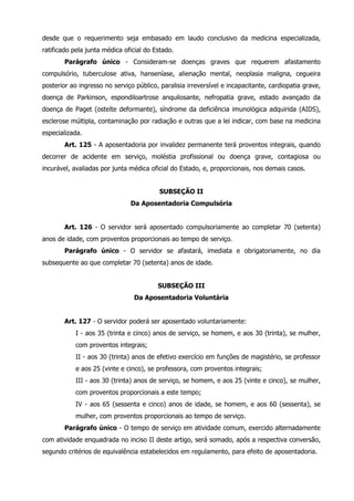 desde que o requerimento seja embasado em laudo conclusivo da medicina especializada, 
ratificado pela junta médica oficial do Estado. 
Parágrafo único - Consideram-se doenças graves que requerem afastamento 
compulsório, tuberculose ativa, hanseníase, alienação mental, neoplasia maligna, cegueira 
posterior ao ingresso no serviço público, paralisia irreversível e incapacitante, cardiopatia grave, 
doença de Parkinson, espondiloartrose anquilosante, nefropatia grave, estado avançado da 
doença de Paget (osteíte deformante), síndrome da deficiência imunológica adquirida (AIDS), 
esclerose múltipla, contaminação por radiação e outras que a lei indicar, com base na medicina 
especializada. 
Art. 125 - A aposentadoria por invalidez permanente terá proventos integrais, quando 
decorrer de acidente em serviço, moléstia profissional ou doença grave, contagiosa ou 
incurável, avaliadas por junta médica oficial do Estado, e, proporcionais, nos demais casos. 
SUBSEÇÃO II 
Da Aposentadoria Compulsória 
Art. 126 - O servidor será aposentado compulsoriamente ao completar 70 (setenta) 
anos de idade, com proventos proporcionais ao tempo de serviço. 
Parágrafo único - O servidor se afastará, imediata e obrigatoriamente, no dia 
subsequente ao que completar 70 (setenta) anos de idade. 
SUBSEÇÃO III 
Da Aposentadoria Voluntária 
Art. 127 - O servidor poderá ser aposentado voluntariamente: 
I - aos 35 (trinta e cinco) anos de serviço, se homem, e aos 30 (trinta), se mulher, 
com proventos integrais; 
II - aos 30 (trinta) anos de efetivo exercício em funções de magistério, se professor 
e aos 25 (vinte e cinco), se professora, com proventos integrais; 
III - aos 30 (trinta) anos de serviço, se homem, e aos 25 (vinte e cinco), se mulher, 
com proventos proporcionais a este tempo; 
IV - aos 65 (sessenta e cinco) anos de idade, se homem, e aos 60 (sessenta), se 
mulher, com proventos proporcionais ao tempo de serviço. 
Parágrafo único - O tempo de serviço em atividade comum, exercido alternadamente 
com atividade enquadrada no inciso II deste artigo, será somado, após a respectiva conversão, 
segundo critérios de equivalência estabelecidos em regulamento, para efeito de aposentadoria. 
 