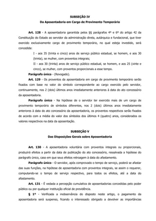 SUBSEÇÃO IV 
Da Aposentadoria em Cargo de Provimento Temporário 
Art. 128 - A aposentadoria garantida pelos §§ parágrafos 4º e 6º do artigo 42 da 
Constituição do Estado ao servidor da administração direta, autárquica e fundacional, que tiver 
exercido exclusivamente cargo de provimento temporário, no qual esteja investido, será 
concedida: 
I - aos 35 (trinta e cinco) anos de serviço público estadual, se homem, e aos 30 
(trinta), se mulher, com proventos integrais; 
II - aos 30 (trinta) anos de serviço público estadual, se homem, e aos 25 (vinte e 
cinco), se mulher, com proventos proporcionais a esse tempo. 
Parágrafo único - (Revogado). 
Art. 129 - Os proventos da aposentadoria em cargo de provimento temporário serão 
fixados com base no valor do símbolo correspondente ao cargo exercido pelo servidor, 
continuamente, nos 2 (dois) últimos anos imediatamente anteriores à data do ato concessório 
da aposentadoria. 
Parágrafo único - Na hipótese de o servidor ter exercido mais de um cargo de 
provimento temporário de símbolos diferentes, nos 2 (dois) últimos anos imediatamente 
anteriores à data do ato concessório da aposentadoria, os proventos respectivos serão fixados 
de acordo com a média do valor dos símbolos dos últimos 4 (quatro) anos, considerados os 
valores respectivos na data da aposentação. 
SUBSEÇÃO V 
Das Disposições Gerais sobre Aposentadoria 
Art. 130 - A aposentadoria voluntária com proventos integrais ou proporcionais, 
produzirá efeitos a partir da data de publicação do ato concessório, ressalvada a hipótese do 
parágrafo único, caso em que seus efeitos retroagem à data do afastamento. 
Parágrafo único - O servidor, após comprovado o tempo de serviço, poderá se afastar 
das suas funções, na hipótese de aposentadoria com proventos integrais, se assim o requerer, 
computando-se o tempo de serviço respectivo, para todos os efeitos, até a data do 
afastamento. 
Art. 131 - É vedada a percepção cumulativa de aposentadorias concedidas pelo poder 
público ou por qualquer instituição oficial de previdência. 
§ 1º - Verificada a inobservância do disposto neste artigo, o pagamento da 
aposentadoria será suspenso, ficando o interessado obrigado a devolver as importâncias 
 