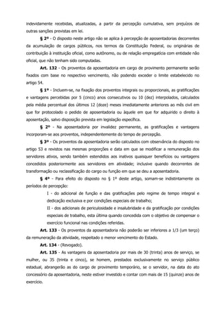 indevidamente recebidas, atualizadas, a partir da percepção cumulativa, sem prejuízos de 
outras sanções previstas em lei. 
§ 2º - O disposto neste artigo não se aplica à percepção de aposentadorias decorrentes 
da acumulação de cargos públicos, nos termos da Constituição Federal, ou originárias de 
contribuição à instituição oficial, como autônomo, ou de relação empregatícia com entidade não 
oficial, que não tenham sido computadas. 
Art. 132 - Os proventos da aposentadoria em cargo de provimento permanente serão 
fixados com base no respectivo vencimento, não podendo exceder o limite estabelecido no 
artigo 54. 
§ 1º - Incluem-se, na fixação dos proventos integrais ou proporcionais, as gratificações 
e vantagens percebidas por 5 (cinco) anos consecutivos ou 10 (dez) interpolados, calculados 
pela média percentual dos últimos 12 (doze) meses imediatamente anteriores ao mês civil em 
que for protocolado o pedido de aposentadoria ou àquele em que for adquirido o direito à 
aposentação, salvo disposição prevista em legislação específica. 
§ 2º - Na aposentadoria por invalidez permanente, as gratificações e vantagens 
incorporam-se aos proventos, independentemente do tempo de percepção. 
§ 3º - Os proventos da aposentadoria serão calculados com observância do disposto no 
artigo 53 e revistos nas mesmas proporções e data em que se modificar a remuneração dos 
servidores ativos, sendo também estendidos aos inativos quaisquer benefícios ou vantagens 
concedidos posteriormente aos servidores em atividade; inclusive quando decorrentes de 
transformação ou reclassificação do cargo ou função em que se deu a aposentadoria. 
§ 4º - Para efeito do disposto no § 1º deste artigo, somam-se indistintamente os 
períodos de percepção: 
I - do adicional de função e das gratificações pelo regime de tempo integral e 
dedicação exclusiva e por condições especiais de trabalho; 
II - dos adicionais de periculosidade e insalubridade e da gratificação por condições 
especiais de trabalho, esta última quando concedida com o objetivo de compensar o 
exercício funcional nas condições referidas. 
Art. 133 - Os proventos da aposentadoria não poderão ser inferiores a 1/3 (um terço) 
da remuneração da atividade, respeitado o menor vencimento do Estado. 
Art. 134 - (Revogado). 
Art. 135 - As vantagens da aposentadoria por mais de 30 (trinta) anos de serviço, se 
mulher, ou 35 (trinta e cinco), se homem, prestados exclusivamente no serviço público 
estadual, abrangerão as do cargo de provimento temporário, se o servidor, na data do ato 
concessório da aposentadoria, neste estiver investido e contar com mais de 15 (quinze) anos de 
exercício. 
 