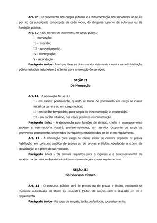 Art. 9º - O provimento dos cargos públicos e a movimentação dos servidores far-se-ão 
por ato da autoridade competente de cada Poder, do dirigente superior de autarquia ou de 
fundação pública. 
Art. 10 - São formas de provimento de cargo público: 
I - nomeação; 
II - reversão; 
III - aproveitamento; 
IV - reintegração; 
V - recondução. 
Parágrafo único - A lei que fixar as diretrizes do sistema de carreira na administração 
pública estadual estabelecerá critérios para a evolução do servidor. 
SEÇÃO II 
Da Nomeação 
Art. 11 - A nomeação far-se-á : 
I - em caráter permanente, quando se tratar de provimento em cargo de classe 
inicial da carreira ou em cargo isolado; 
II - em caráter temporário, para cargos de livre nomeação e exoneração; 
III - em caráter vitalício, nos casos previstos na Constituição. 
Parágrafo único - A designação para funções de direção, chefia e assessoramento 
superior e intermediário, recairá, preferencialmente, em servidor ocupante de cargo de 
provimento permanente, observados os requisitos estabelecidos em lei e em regulamento. 
Art. 12 - A nomeação para cargo de classe inicial de carreira depende de prévia 
habilitação em concurso público de provas ou de provas e títulos, obedecida a ordem de 
classificação e o prazo de sua validade. 
Parágrafo único - Os demais requisitos para o ingresso e o desenvolvimento do 
servidor na carreira serão estabelecidos em normas legais e seus regulamentos. 
SEÇÃO III 
Do Concurso Público 
Art. 13 - O concurso público será de provas ou de provas e títulos, realizando-se 
mediante autorização do Chefe do respectivo Poder, de acordo com o disposto em lei e 
regulamento. 
Parágrafo único - No caso de empate, terão preferência, sucessivamente: 
 