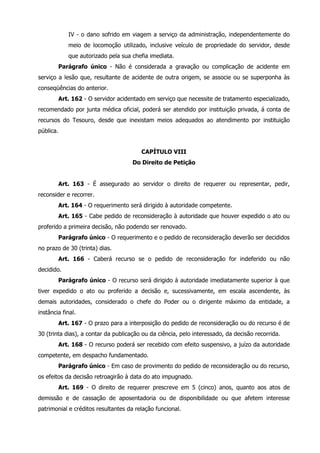 IV - o dano sofrido em viagem a serviço da administração, independentemente do 
meio de locomoção utilizado, inclusive veículo de propriedade do servidor, desde 
que autorizado pela sua chefia imediata. 
Parágrafo único - Não é considerada a gravação ou complicação de acidente em 
serviço a lesão que, resultante de acidente de outra origem, se associe ou se superponha às 
conseqüências do anterior. 
Art. 162 - O servidor acidentado em serviço que necessite de tratamento especializado, 
recomendado por junta médica oficial, poderá ser atendido por instituição privada, á conta de 
recursos do Tesouro, desde que inexistam meios adequados ao atendimento por instituição 
pública. 
CAPÍTULO VIII 
Do Direito de Petição 
Art. 163 - É assegurado ao servidor o direito de requerer ou representar, pedir, 
reconsider e recorrer. 
Art. 164 - O requerimento será dirigido à autoridade competente. 
Art. 165 - Cabe pedido de reconsideração à autoridade que houver expedido o ato ou 
proferido a primeira decisão, não podendo ser renovado. 
Parágrafo único - O requerimento e o pedido de reconsideração deverão ser decididos 
no prazo de 30 (trinta) dias. 
Art. 166 - Caberá recurso se o pedido de reconsideração for indeferido ou não 
decidido. 
Parágrafo único - O recurso será dirigido à autoridade imediatamente superior à que 
tiver expedido o ato ou proferido a decisão e, sucessivamente, em escala ascendente, às 
demais autoridades, considerado o chefe do Poder ou o dirigente máximo da entidade, a 
instância final. 
Art. 167 - O prazo para a interposição do pedido de reconsideração ou do recurso é de 
30 (trinta dias), a contar da publicação ou da ciência, pelo interessado, da decisão recorrida. 
Art. 168 - O recurso poderá ser recebido com efeito suspensivo, a juízo da autoridade 
competente, em despacho fundamentado. 
Parágrafo único - Em caso de provimento do pedido de reconsideração ou do recurso, 
os efeitos da decisão retroagirão à data do ato impugnado. 
Art. 169 - O direito de requerer prescreve em 5 (cinco) anos, quanto aos atos de 
demissão e de cassação de aposentadoria ou de disponibilidade ou que afetem interesse 
patrimonial e créditos resultantes da relação funcional. 
 