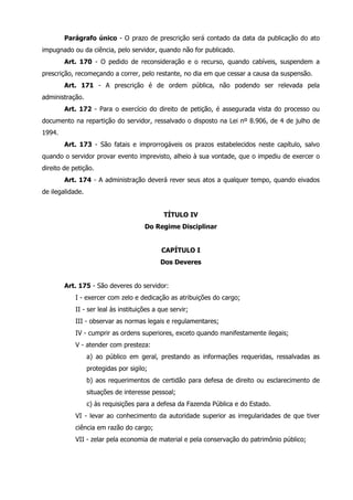 Parágrafo único - O prazo de prescrição será contado da data da publicação do ato 
impugnado ou da ciência, pelo servidor, quando não for publicado. 
Art. 170 - O pedido de reconsideração e o recurso, quando cabíveis, suspendem a 
prescrição, recomeçando a correr, pelo restante, no dia em que cessar a causa da suspensão. 
Art. 171 - A prescrição é de ordem pública, não podendo ser relevada pela 
administração. 
Art. 172 - Para o exercício do direito de petição, é assegurada vista do processo ou 
documento na repartição do servidor, ressalvado o disposto na Lei nº 8.906, de 4 de julho de 
1994. 
Art. 173 - São fatais e improrrogáveis os prazos estabelecidos neste capítulo, salvo 
quando o servidor provar evento imprevisto, alheio à sua vontade, que o impediu de exercer o 
direito de petição. 
Art. 174 - A administração deverá rever seus atos a qualquer tempo, quando eivados 
de ilegalidade. 
TÍTULO IV 
Do Regime Disciplinar 
CAPÍTULO I 
Dos Deveres 
Art. 175 - São deveres do servidor: 
I - exercer com zelo e dedicação as atribuições do cargo; 
II - ser leal às instituições a que servir; 
III - observar as normas legais e regulamentares; 
IV - cumprir as ordens superiores, exceto quando manifestamente ilegais; 
V - atender com presteza: 
a) ao público em geral, prestando as informações requeridas, ressalvadas as 
protegidas por sigilo; 
b) aos requerimentos de certidão para defesa de direito ou esclarecimento de 
situações de interesse pessoal; 
c) às requisições para a defesa da Fazenda Pública e do Estado. 
VI - levar ao conhecimento da autoridade superior as irregularidades de que tiver 
ciência em razão do cargo; 
VII - zelar pela economia de material e pela conservação do patrimônio público; 
 