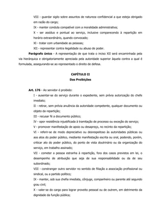 VIII - guardar sigilo sobre assuntos de natureza confidencial a que esteja obrigado 
em razão do cargo; 
IX - manter conduta compatível com a moralidade administrativa; 
X - ser assíduo e pontual ao serviço, inclusive comparecendo à repartição em 
horário extraordinário, quando convocado; 
XI - tratar com urbanidade as pessoas; 
XII - representar contra ilegalidade ou abuso de poder. 
Parágrafo único - A representação de que trata o inciso XII será encaminhada pela 
via hierárquica e obrigatoriamente apreciada pela autoridade superior àquela contra a qual é 
formulada, assegurando-se ao representado o direito de defesa. 
CAPÍTULO II 
Das Proibições 
Art. 176 - Ao servidor é proibido: 
I - ausentar-se do serviço durante o expediente, sem prévia autorização do chefe 
imediato; 
II - retirar, sem prévia anuência da autoridade competente, qualquer documento ou 
objeto da repartição; 
III - recusar fé a documento público; 
IV - opor resistência injustificada à tramitação de processo ou exceção do serviço; 
V - promover manifestação de apoio ou desapreço, no recinto da repartição; 
VI - referir-se de modo depreciativo ou desrespeitoso às autoridades públicas ou 
aos atos do poder público, mediante manifestação escrita ou oral, podendo, porém, 
criticar ato do poder público, do ponto de vista doutrinário ou da organização do 
serviço, em trabalho assinado; 
VII - cometer a pessoa estranha à repartição, fora dos casos previstos em lei, o 
desempenho de atribuição que seja de sua responsabilidade ou da de seu 
subordinado; 
VIII - constranger outro servidor no sentido de filiação a associação profissional ou 
sindical, ou a partido político; 
IX - manter, sob sua chefia imediata, cônjuge, companheiro ou parente até segundo 
grau civil; 
X - valer-se do cargo para lograr proveito pessoal ou de outrem, em detrimento da 
dignidade da função pública; 
 